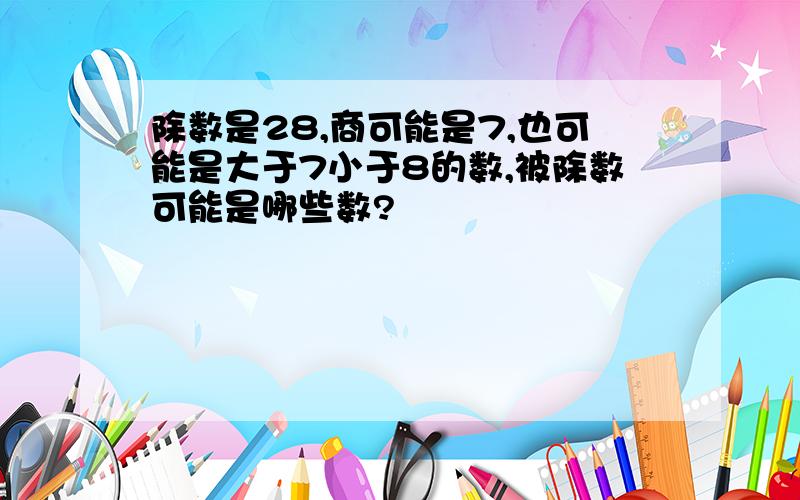 除数是28,商可能是7,也可能是大于7小于8的数,被除数可能是哪些数?