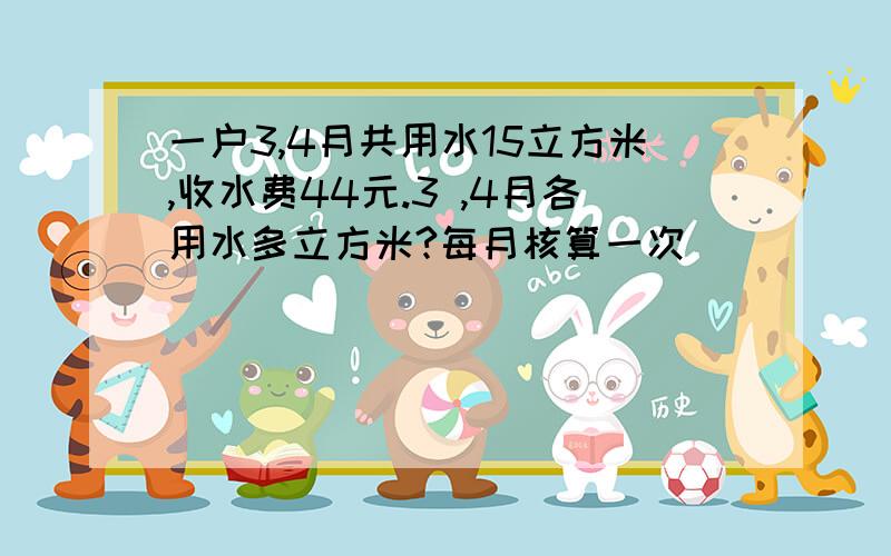 一户3,4月共用水15立方米,收水费44元.3 ,4月各用水多立方米?每月核算一次