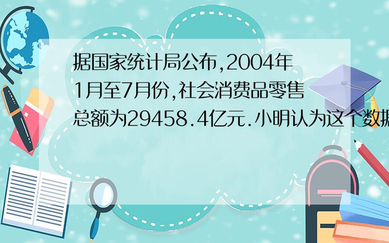 据国家统计局公布,2004年1月至7月份,社会消费品零售总额为29458.4亿元.小明认为这个数据精确到0.1亿元,而小亮认为精确到1000万元.你认为谁的说法对?为什么?（要说为什么的.答案上说是都对.