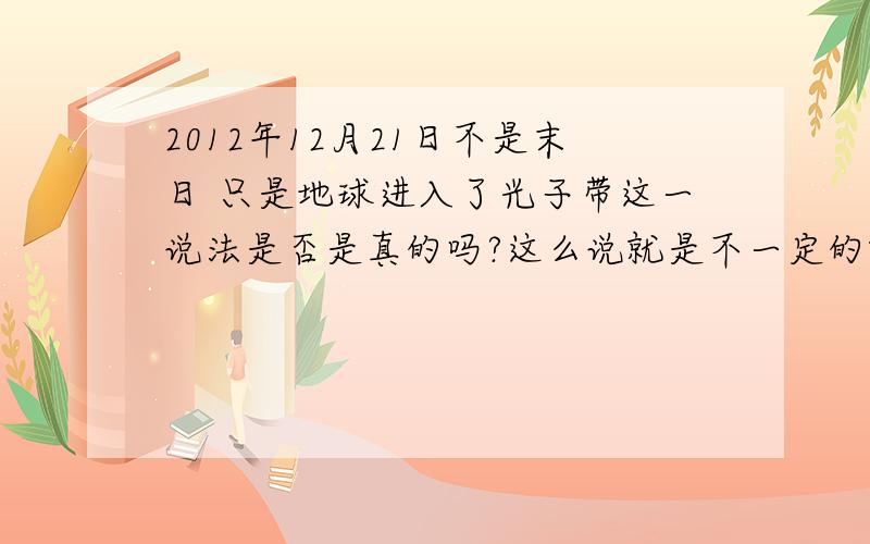 2012年12月21日不是末日 只是地球进入了光子带这一说法是否是真的吗?这么说就是不一定的哦 在QQ空间里流传的这些话题说的很准确 你的意思是否认这种说法？