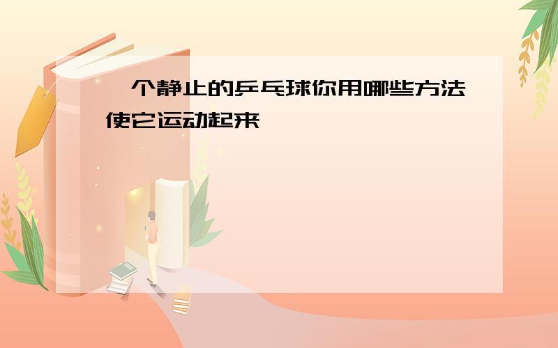 一个静止的乒乓球你用哪些方法使它运动起来