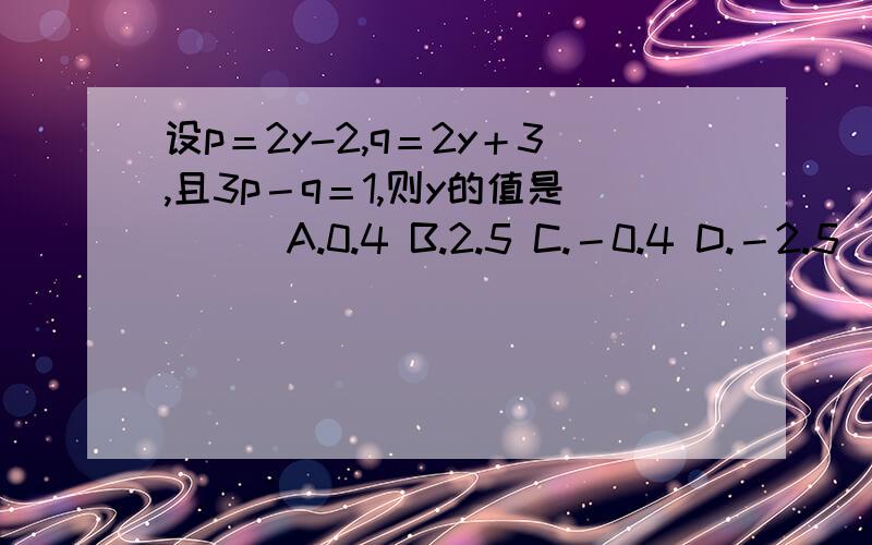 设p＝2y-2,q＝2y＋3,且3p－q＝1,则y的值是（ ） A.0.4 B.2.5 C.－0.4 D.－2.5