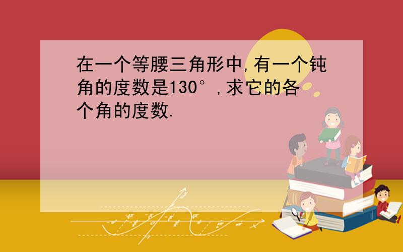 在一个等腰三角形中,有一个钝角的度数是130°,求它的各个角的度数.