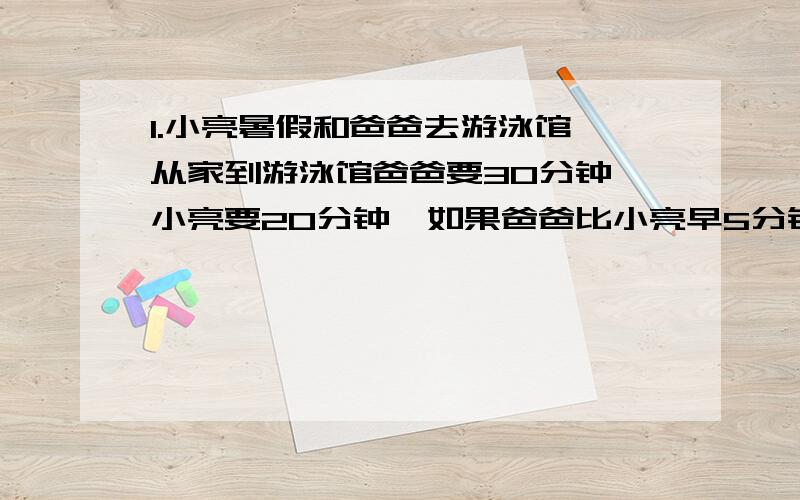 1.小亮暑假和爸爸去游泳馆,从家到游泳馆爸爸要30分钟,小亮要20分钟,如果爸爸比小亮早5分钟出发,那么小亮经过几分钟后追上爸爸?2.某城市按以下规定收取每月煤气费：用煤气如果不超过60立