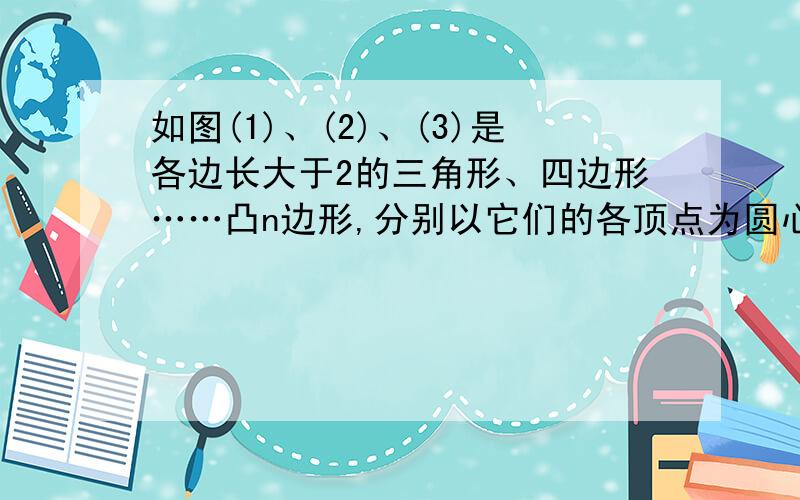 如图(1)、(2)、(3)是各边长大于2的三角形、四边形……凸n边形,分别以它们的各顶点为圆心,以1为半径花湖与两邻边相交,得到三条弧、四条弧…n条弧（1）图1中三条弧的弧长的和为图2中四条弧