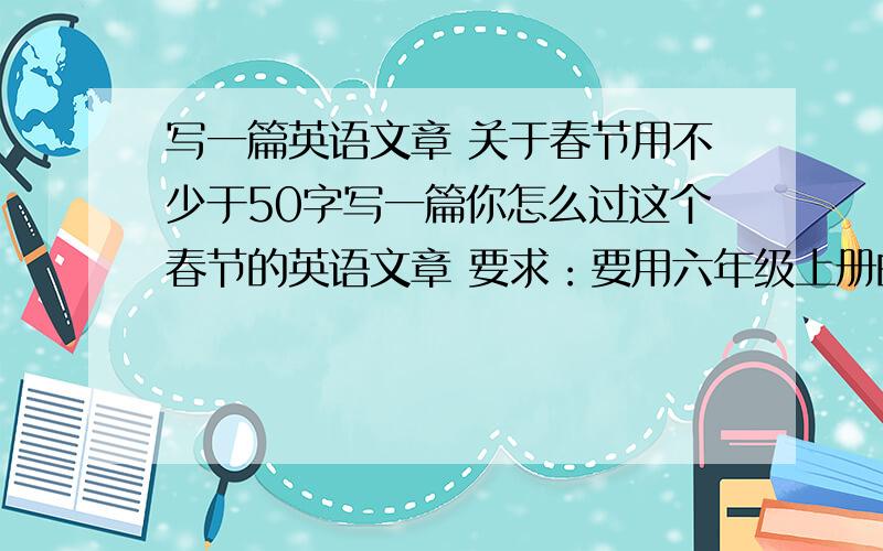 写一篇英语文章 关于春节用不少于50字写一篇你怎么过这个春节的英语文章 要求：要用六年级上册的单词,用过去式写.