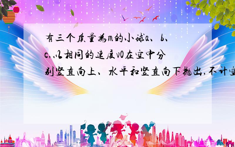 有三个质量为m的小球a、b、c,以相同的速度v0在空中分别竖直向上、水平和竖直向下抛出,不计空气阻力,三球落地时（） A.动能不同 B.重力做功不同 C.机械能相同 D.重力势能变化量不同.为什么