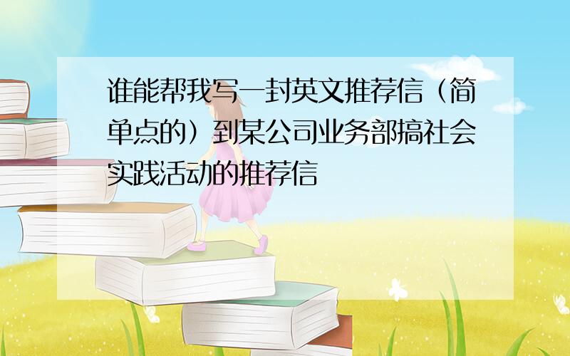 谁能帮我写一封英文推荐信（简单点的）到某公司业务部搞社会实践活动的推荐信