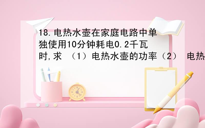 18.电热水壶在家庭电路中单独使用10分钟耗电0.2千瓦时,求 （1）电热水壶的功率（2） 电热水壶的电阻电热水壶在家庭电路中单独使用10分钟耗电0.2千瓦时,求（1）电热水壶的功率（2） 电热水