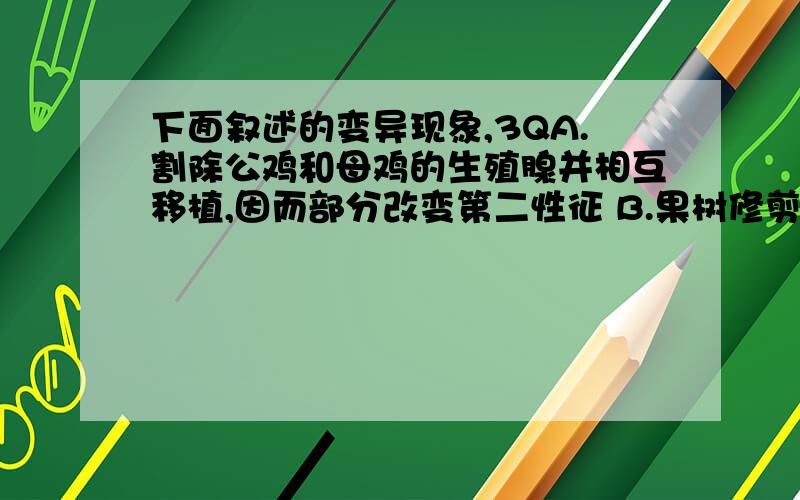 下面叙述的变异现象,3QA.割除公鸡和母鸡的生殖腺并相互移植,因而部分改变第二性征 B.果树修剪后所形成的树冠具有特定的形状 C.用生长素处理未经受粉的番茄雌蕊,得到的果实无籽 D.开红花