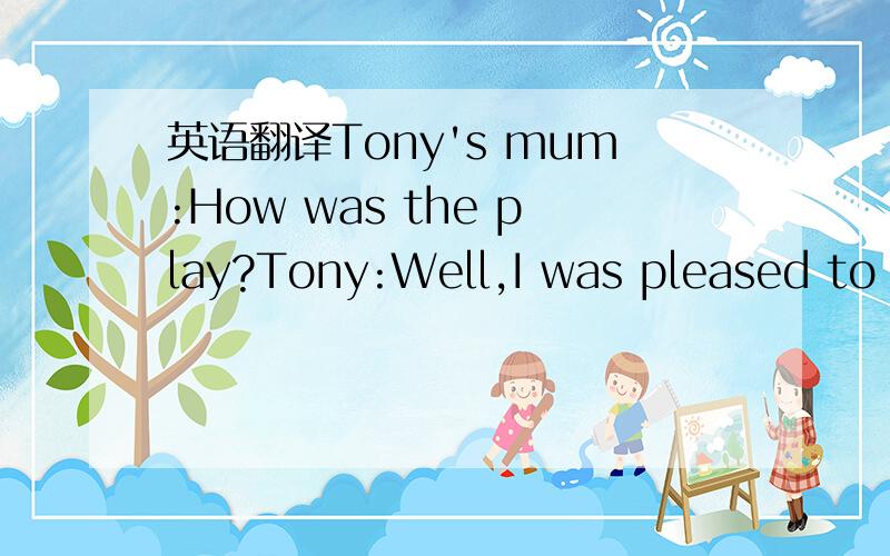 英语翻译Tony's mum:How was the play?Tony:Well,I was pleased to see it.but three hours is a long time to stay still.Tony's mum:Was it in English?Tony:Yes,it was acted by the Beijing English Theatre Company.Tony's mum:What was the best bit?Tony:The