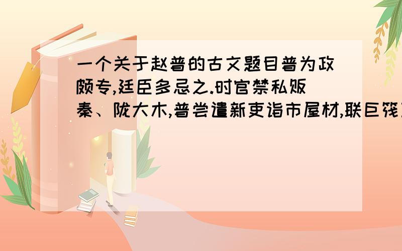 一个关于赵普的古文题目普为政颇专,廷臣多忌之.时官禁私贩秦、陇大木,普尝遣新吏诣市屋材,联巨筏至京师治第；吏因之窃货大木,冒称普市货鬻都下.权三司使赵王 比 廉得之以闻.太祖大怒,