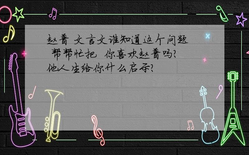 赵普 文言文谁知道这个问题  帮帮忙把  你喜欢赵普吗?他人生给你什么启示?