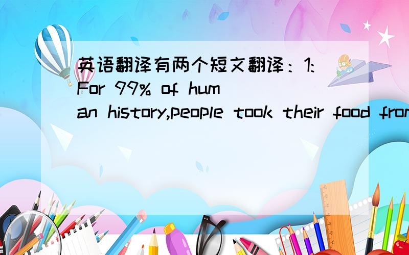 英语翻译有两个短文翻译：1:For 99% of human history,people took their food from the world around them.They ate all that they could find ,and then moved on.Then about 10000 years ago,or for 1% of human history,people learned to farm the lan