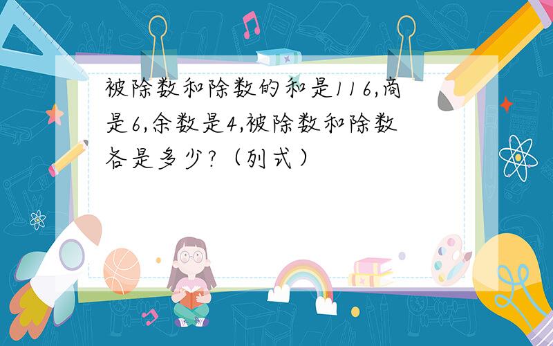 被除数和除数的和是116,商是6,余数是4,被除数和除数各是多少?（列式）