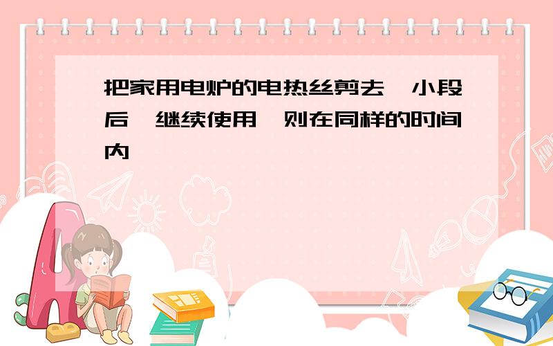 把家用电炉的电热丝剪去一小段后,继续使用,则在同样的时间内、