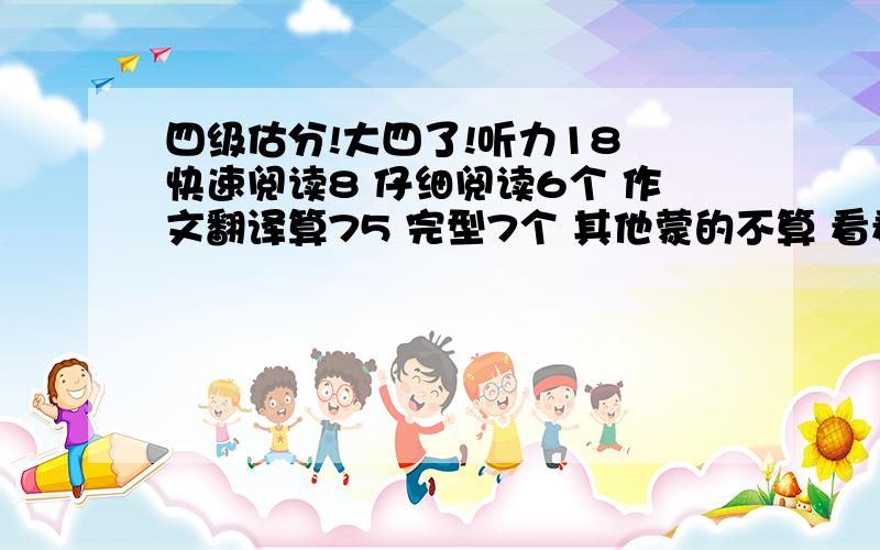 四级估分!大四了!听力18 快速阅读8 仔细阅读6个 作文翻译算75 完型7个 其他蒙的不算 看看多少分?