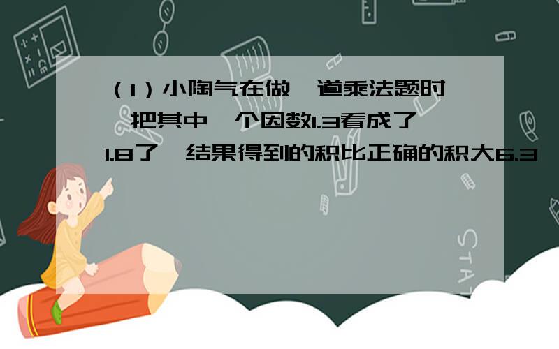 （1）小陶气在做一道乘法题时,把其中一个因数1.3看成了1.8了,结果得到的积比正确的积大6.3,正确的积是