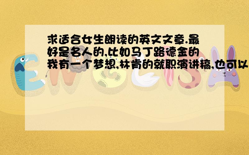 求适合女生朗读的英文文章.最好是名人的,比如马丁路德金的我有一个梦想,林肯的就职演讲稿,也可以是高尔基的海燕等等.英汉对照.