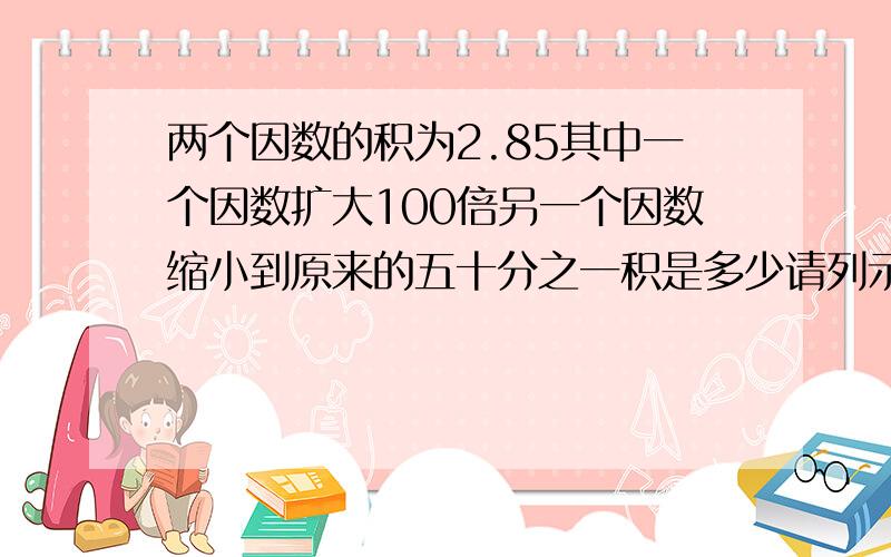 两个因数的积为2.85其中一个因数扩大100倍另一个因数缩小到原来的五十分之一积是多少请列示计算