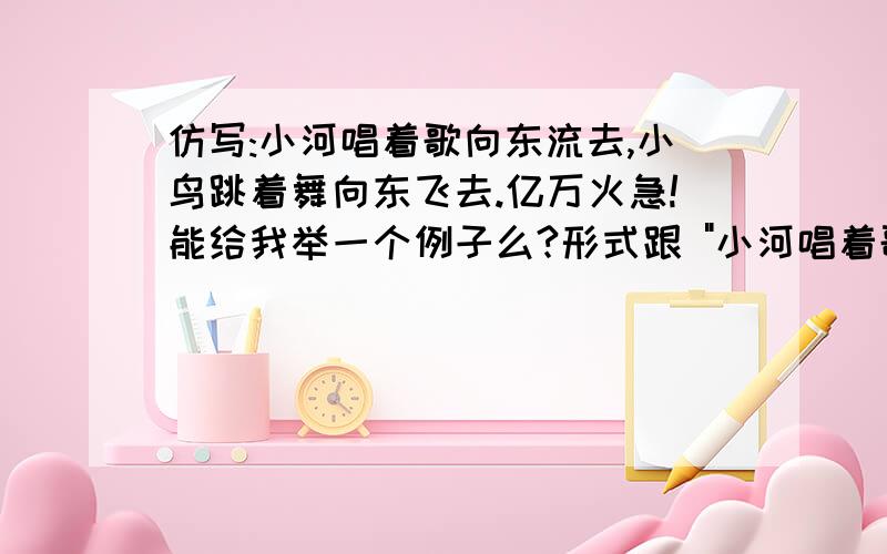 仿写:小河唱着歌向东流去,小鸟跳着舞向东飞去.亿万火急!能给我举一个例子么?形式跟 