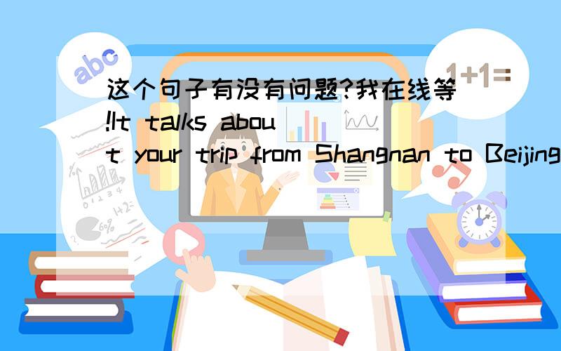 这个句子有没有问题?我在线等!It talks about your trip from Shangnan to Beijing.I think it's tiring but very interesting,isn't it?再看看这个句子。Have you ever read it?If so,who is your favourite person in that book?还有这个