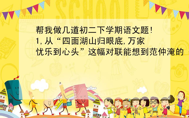 帮我做几道初二下学期语文题!1,从“四面湖山归眼底,万家忧乐到心头”这幅对联能想到范仲淹的《岳阳楼记》中的那两句话?2,在《小石谭记》中作者依次写了：（ ）→（ ）→（ ）→记录同