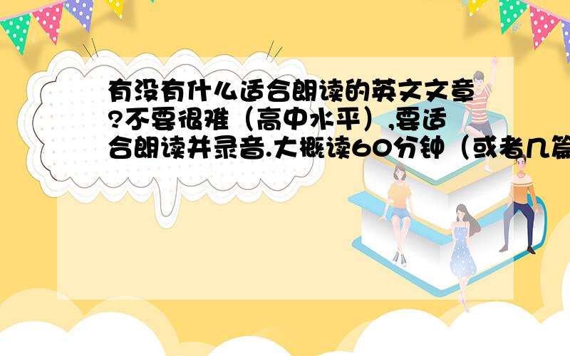 有没有什么适合朗读的英文文章?不要很难（高中水平）,要适合朗读并录音.大概读60分钟（或者几篇文章一共能读60分钟）