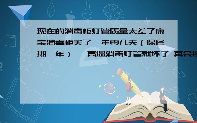 现在的消毒柜灯管质量太差了康宝消毒柜买了一年零几天（保修期一年） ,高温消毒灯管就坏了 真会挑时候啊 就找售后换了一根 ,花20块大洋 用了不到一年 ,气煞人了 同样是康宝 不过型号不