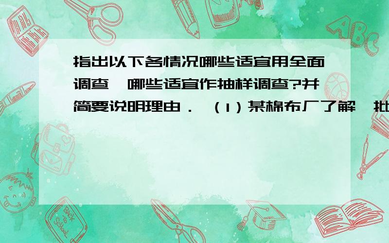 指出以下各情况哪些适宜用全面调查,哪些适宜作抽样调查?并简要说明理由． （1）某棉布厂了解一批棉花的纤指出以下各情况哪些适宜用全面调查,哪些适宜作抽样调查?并简要说明理由．（1