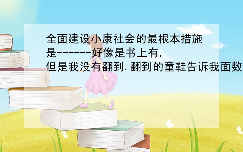 全面建设小康社会的最根本措施是------好像是书上有,但是我没有翻到.翻到的童鞋告诉我面数