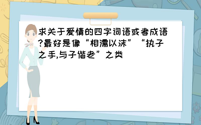 求关于爱情的四字词语或者成语?最好是像“相濡以沫”“执子之手,与子偕老”之类