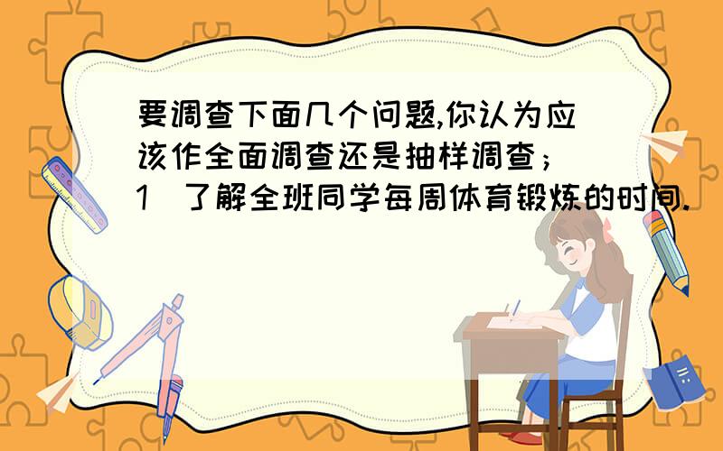 要调查下面几个问题,你认为应该作全面调查还是抽样调查；（1）了解全班同学每周体育锻炼的时间.（2）调查市场上某种食品的色素含量是否