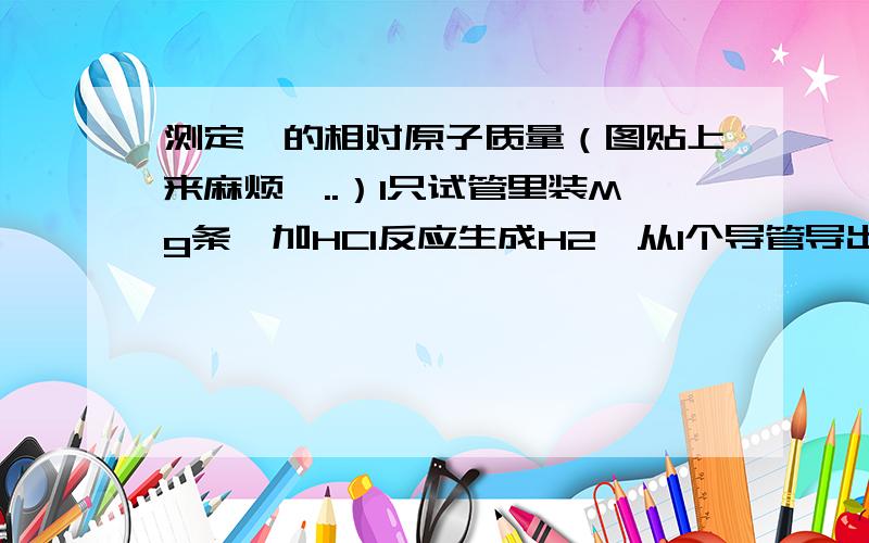 测定镁的相对原子质量（图贴上来麻烦,..）1只试管里装Mg条,加HCl反应生成H2,从1个导管导出到洗气瓶（里面装满水,H2从短管进,长管出水,水到量筒中.1.若未将试管B冷却至室温就测量量筒中水