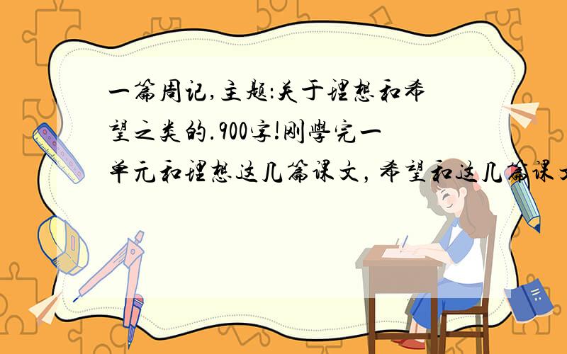 一篇周记,主题：关于理想和希望之类的.900字!刚学完一单元和理想这几篇课文，希望和这几篇课文相关，有课文的一些原句更好！2011年9月25号20：00之前！