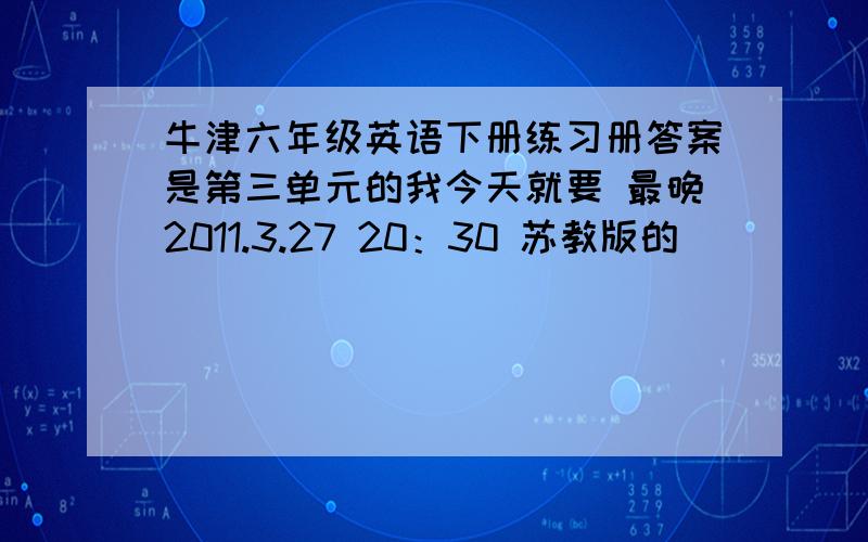 牛津六年级英语下册练习册答案是第三单元的我今天就要 最晚2011.3.27 20：30 苏教版的