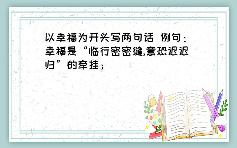 以幸福为开头写两句话 例句：幸福是“临行密密缝,意恐迟迟归”的牵挂；