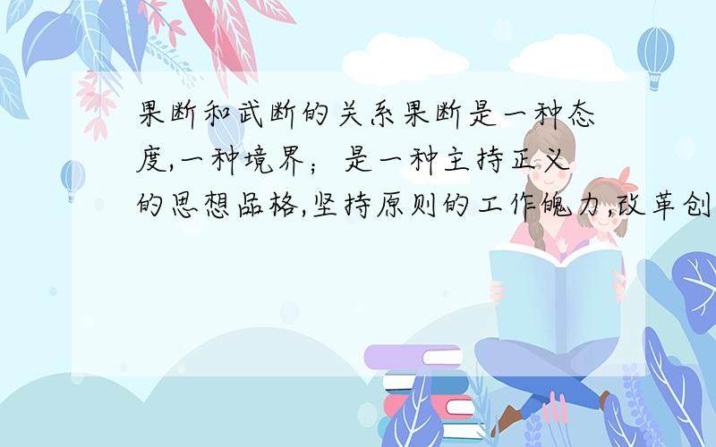 果断和武断的关系果断是一种态度,一种境界；是一种主持正义的思想品格,坚持原则的工作魄力,改革创新的前提条件；武断是为了少数人的利益,确切的讲,是为了个人的利益.