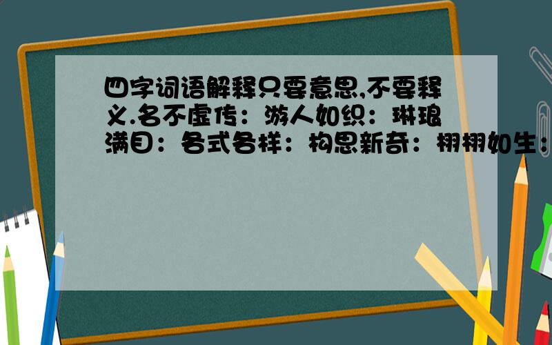 四字词语解释只要意思,不要释义.名不虚传：游人如织：琳琅满目：各式各样：构思新奇：栩栩如生：五官端正：爱不释手：语无伦次：清晰可辨：一模一样：不要难.写的好的有悬赏分.