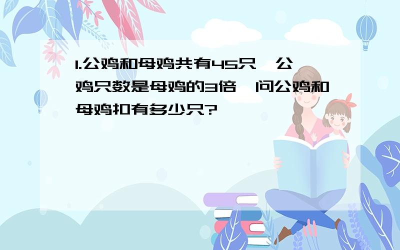 1.公鸡和母鸡共有45只,公鸡只数是母鸡的3倍,问公鸡和母鸡扣有多少只?