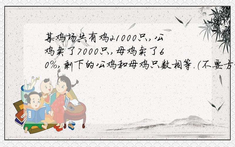 某鸡场共有鸡21000只,公鸡卖了7000只,母鸡卖了60%,剩下的公鸡和母鸡只数相等.（不要方程）这个鸡场原有公鸡,母鸡多少只?（不要方程,禁忌）