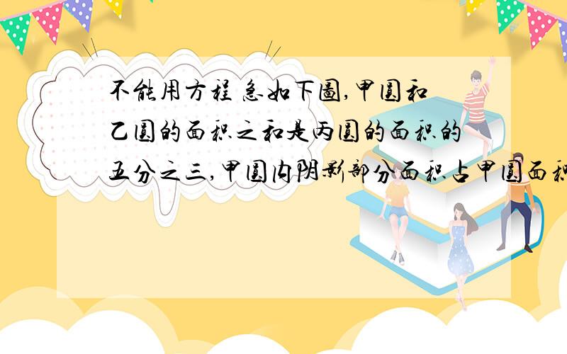 不能用方程 急如下图,甲圆和乙圆的面积之和是丙圆的面积的五分之三,甲圆内阴影部分面积占甲圆面积的三分之一,乙圆内阴影部分面积占乙圆面积的二分之一,丙圆内阴影部分占丙圆面积的