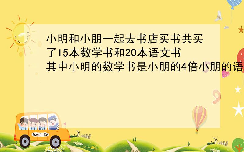 小明和小朋一起去书店买书共买了15本数学书和20本语文书其中小明的数学书是小朋的4倍小朋的语文书是小明的3倍那么小朋买的书比小明多多少本