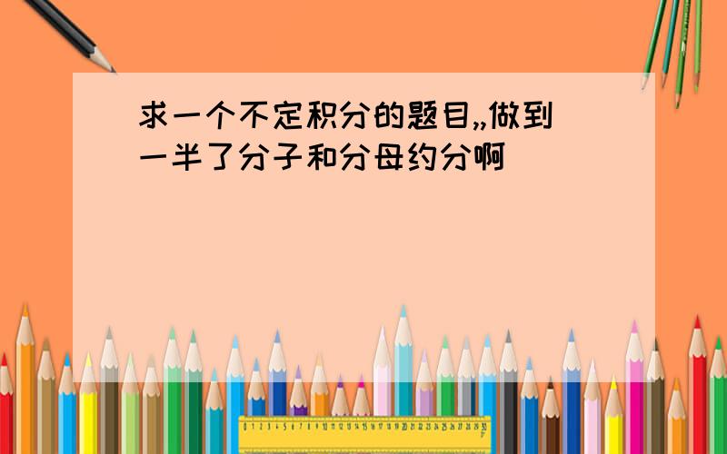 求一个不定积分的题目,,做到一半了分子和分母约分啊