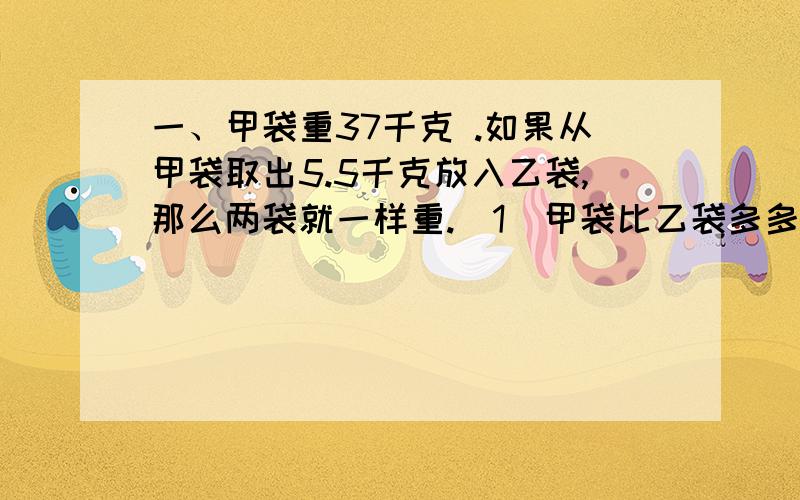 一、甲袋重37千克 .如果从甲袋取出5.5千克放入乙袋,那么两袋就一样重.（1）甲袋比乙袋多多少千克?（2）乙袋有多少千克?二、有五个数,它们的平均数是60,若把其中的一个数改为80,平均数变