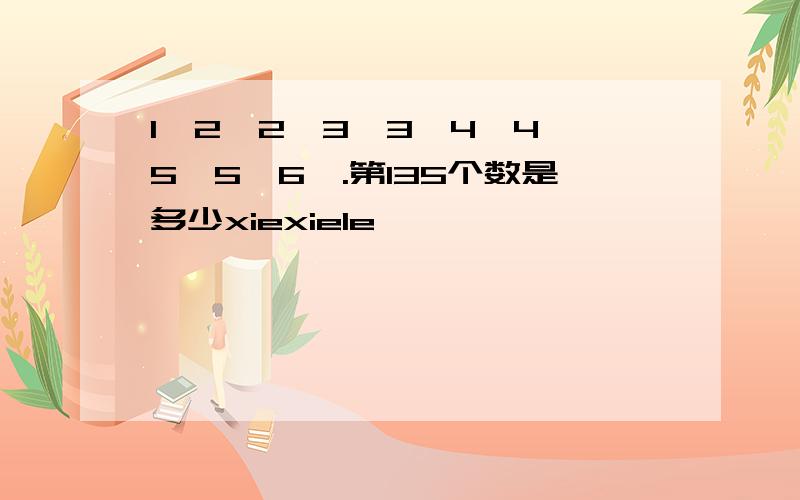 1,2,2,3,3,4,4,5,5,6,.第135个数是多少xiexiele