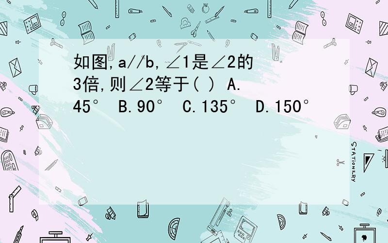 如图,a//b,∠1是∠2的3倍,则∠2等于( ) A.45° B.90° C.135° D.150°