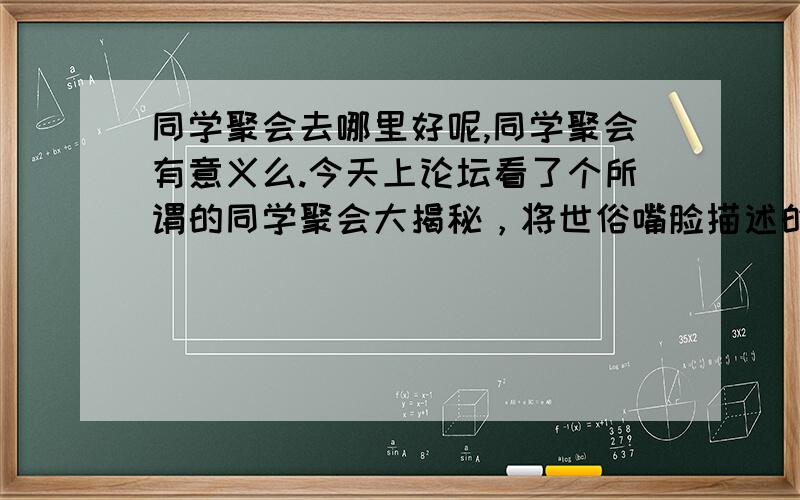 同学聚会去哪里好呢,同学聚会有意义么.今天上论坛看了个所谓的同学聚会大揭秘，将世俗嘴脸描述的入目三分。不过，这不是同窗聚会的专利，其实人总是会慢慢变的粗俗的，也会变得势