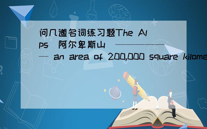 问几道名词练习题The Alps（阿尔卑斯山）—————— an area of 200,000 square kilometers.A.is B.are C.has D.haveWe live in the Westen ------ .A.Beijing’s outskirt B.Beijing’s outskirts C.outskirt of Beijing D.outskirts of Beij