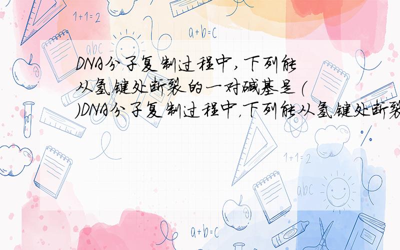 DNA分子复制过程中,下列能从氢键处断裂的一对碱基是( )DNA分子复制过程中，下列能从氢键处断裂的一对碱基是（ ）A．胸腺嘧啶与鸟嘌呤 B．尿嘧啶与腺嘌呤 C．胞嘧啶与鸟嘌呤 D．鸟嘌呤